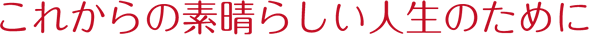 これからの素晴らしい人生のために