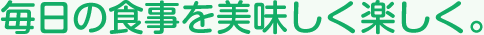毎日の食事を美味しく楽しく。
